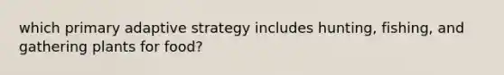 which primary adaptive strategy includes hunting, fishing, and gathering plants for food?