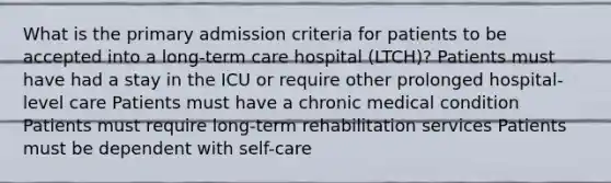 What is the primary admission criteria for patients to be accepted into a long-term care hospital (LTCH)? Patients must have had a stay in the ICU or require other prolonged hospital-level care Patients must have a chronic medical condition Patients must require long-term rehabilitation services Patients must be dependent with self-care