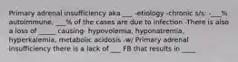 Primary adrenal insufficiency aka ___ -etiology -chronic s/s: -___% autoimmune, ___% of the cases are due to infection -There is also a loss of _____ causing- hypovolemia, hyponatremia, hyperkalemia, metabolic acidosis -w/ Primary adrenal insufficiency there is a lack of ___ FB that results in ____