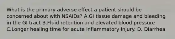 What is the primary adverse effect a patient should be concerned about with NSAIDs? A.GI tissue damage and bleeding in the GI tract B.Fluid retention and elevated blood pressure C.Longer healing time for acute inflammatory injury. D. Diarrhea