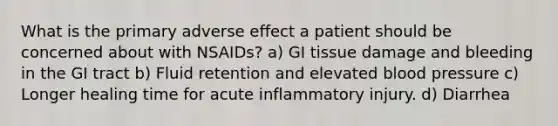 What is the primary adverse effect a patient should be concerned about with NSAIDs? a) GI tissue damage and bleeding in the GI tract b) Fluid retention and elevated blood pressure c) Longer healing time for acute inflammatory injury. d) Diarrhea