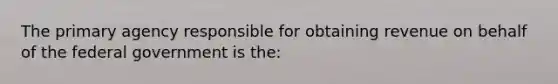 The primary agency responsible for obtaining revenue on behalf of the federal government is the: