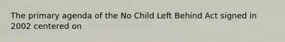 The primary agenda of the No Child Left Behind Act signed in 2002 centered on