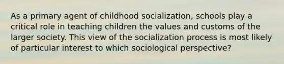 As a primary agent of childhood socialization, schools play a critical role in teaching children the values and customs of the larger society. This view of the socialization process is most likely of particular interest to which sociological perspective?