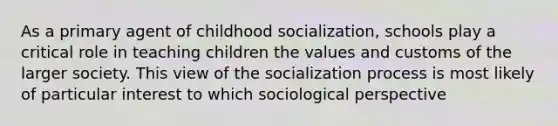 As a primary agent of childhood socialization, schools play a critical role in teaching children the values and customs of the larger society. This view of the socialization process is most likely of particular interest to which sociological perspective