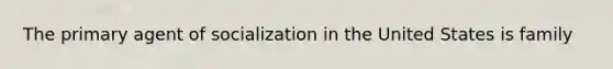 The primary agent of socialization in the United States is family