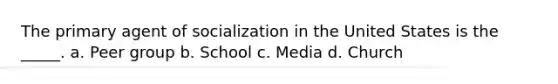 The primary agent of socialization in the United States is the _____. a. Peer group b. School c. Media d. Church