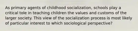 As primary agents of childhood socialization, schools play a critical tole in teaching children the values and customs of the larger society. This view of the socialization process is most likely of particular interest to which sociological perspective?