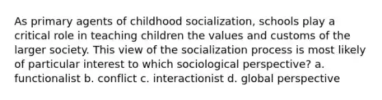 As primary agents of childhood socialization, schools play a critical role in teaching children the values and customs of the larger society. This view of the socialization process is most likely of particular interest to which sociological perspective? a. functionalist b. conflict c. interactionist d. global perspective