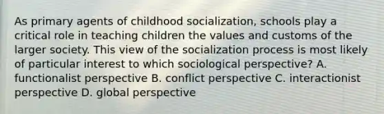 As primary agents of childhood socialization, schools play a critical role in teaching children the values and customs of the larger society. This view of the socialization process is most likely of particular interest to which sociological perspective? A. functionalist perspective B. conflict perspective C. interactionist perspective D. global perspective