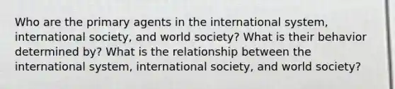 Who are the primary agents in the international system, international society, and world society? What is their behavior determined by? What is the relationship between the international system, international society, and world society?