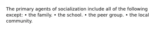 The primary agents of socialization include all of the following except: • the family. • the school. • the peer group. • the local community.