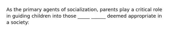 As the primary agents of socialization, parents play a critical role in guiding children into those _____ ______ deemed appropriate in a society: