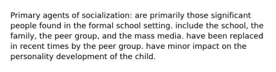 Primary agents of socialization: are primarily those significant people found in the formal school setting. include the school, the family, the peer group, and the mass media. have been replaced in recent times by the peer group. have minor impact on the personality development of the child.