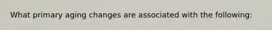 What primary aging changes are associated with the following: