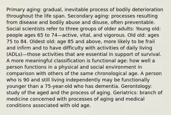 Primary aging: gradual, inevitable process of bodily deterioration throughout the life span. Secondary aging: processes resulting from disease and bodily abuse and disuse, often preventable. Social scientists refer to three groups of older adults: Young old: people ages 65 to 74—active, vital, and vigorous. Old old: ages 75 to 84. Oldest old: age 85 and above, more likely to be frail and infirm and to have difficulty with activities of daily living (ADLs)—those activities that are essential in support of survival. A more meaningful classification is functional age: how well a person functions in a physical and social environment in comparison with others of the same chronological age. A person who is 90 and still living independently may be functionally younger than a 75-year-old who has dementia. Gerontology: study of the aged and the process of aging. Geriatrics: branch of medicine concerned with processes of aging and medical conditions associated with old age.