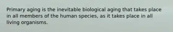 Primary aging is the inevitable biological aging that takes place in all members of the human species, as it takes place in all living organisms.