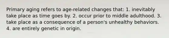 Primary aging refers to age-related changes that: 1. inevitably take place as time goes by. 2. occur prior to middle adulthood. 3. take place as a consequence of a person's unhealthy behaviors. 4. are entirely genetic in origin.