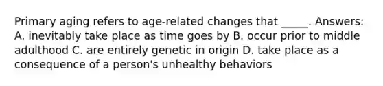 Primary aging refers to age-related changes that _____. Answers: A. inevitably take place as time goes by B. occur prior to middle adulthood C. are entirely genetic in origin D. take place as a consequence of a person's unhealthy behaviors