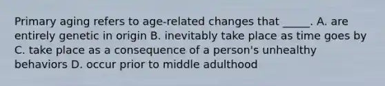 Primary aging refers to age-related changes that _____. A. are entirely genetic in origin B. inevitably take place as time goes by C. take place as a consequence of a person's unhealthy behaviors D. occur prior to middle adulthood