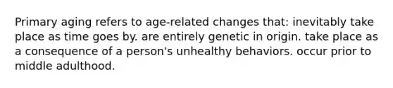 Primary aging refers to age-related changes that: inevitably take place as time goes by. are entirely genetic in origin. take place as a consequence of a person's unhealthy behaviors. occur prior to middle adulthood.