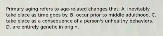 Primary aging refers to age-related changes that: A. inevitably take place as time goes by. B. occur prior to middle adulthood. C. take place as a consequence of a person's unhealthy behaviors. D. are entirely genetic in origin.