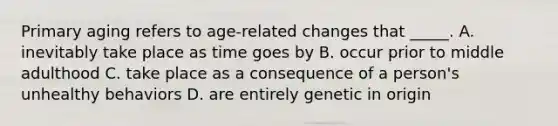 Primary aging refers to age-related changes that _____. A. inevitably take place as time goes by B. occur prior to middle adulthood C. take place as a consequence of a person's unhealthy behaviors D. are entirely genetic in origin