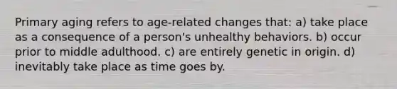 Primary aging refers to age-related changes that: a) take place as a consequence of a person's unhealthy behaviors. b) occur prior to middle adulthood. c) are entirely genetic in origin. d) inevitably take place as time goes by.