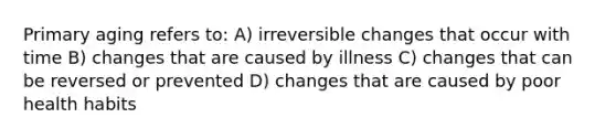 Primary aging refers to: A) irreversible changes that occur with time B) changes that are caused by illness C) changes that can be reversed or prevented D) changes that are caused by poor health habits