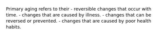 Primary aging refers to their - reversible changes that occur with time. - changes that are caused by illness. - changes that can be reversed or prevented. - changes that are caused by poor health habits.
