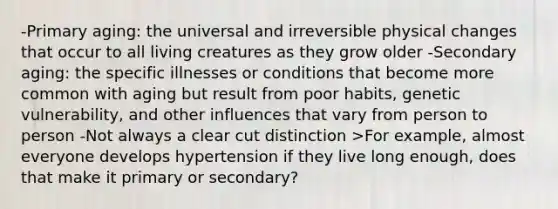 -Primary aging: the universal and irreversible physical changes that occur to all living creatures as they grow older -Secondary aging: the specific illnesses or conditions that become more common with aging but result from poor habits, genetic vulnerability, and other influences that vary from person to person -Not always a clear cut distinction >For example, almost everyone develops hypertension if they live long enough, does that make it primary or secondary?