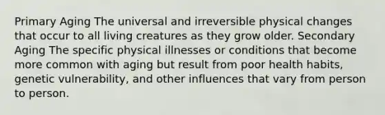 Primary Aging The universal and irreversible physical changes that occur to all living creatures as they grow older. Secondary Aging The specific physical illnesses or conditions that become more common with aging but result from poor health habits, genetic vulnerability, and other influences that vary from person to person.