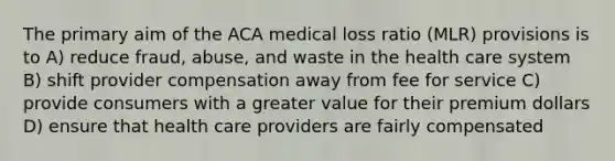 The primary aim of the ACA medical loss ratio (MLR) provisions is to A) reduce fraud, abuse, and waste in the health care system B) shift provider compensation away from fee for service C) provide consumers with a greater value for their premium dollars D) ensure that health care providers are fairly compensated