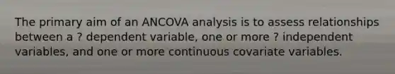 The primary aim of an ANCOVA analysis is to assess relationships between a ? dependent variable, one or more ? independent variables, and one or more continuous covariate variables.