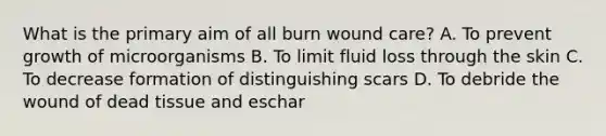 What is the primary aim of all burn wound care? A. To prevent growth of microorganisms B. To limit fluid loss through the skin C. To decrease formation of distinguishing scars D. To debride the wound of dead tissue and eschar