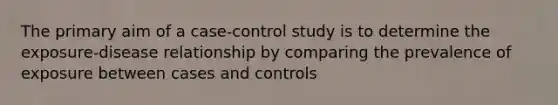 The primary aim of a case-control study is to determine the exposure-disease relationship by comparing the prevalence of exposure between cases and controls