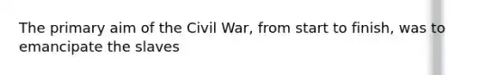 The primary aim of the Civil War, from start to finish, was to emancipate the slaves