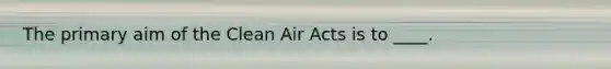 The primary aim of the Clean Air Acts is to ____.