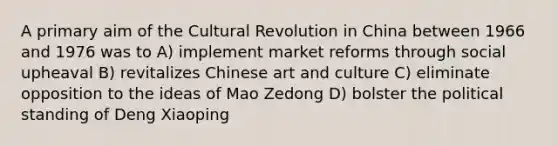 A primary aim of the Cultural Revolution in China between 1966 and 1976 was to A) implement market reforms through social upheaval B) revitalizes Chinese art and culture C) eliminate opposition to the ideas of Mao Zedong D) bolster the political standing of Deng Xiaoping