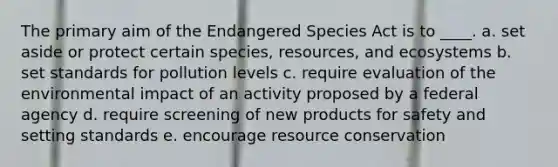 The primary aim of the Endangered Species Act is to ____. a. set aside or protect certain species, resources, and ecosystems b. set standards for pollution levels c. require evaluation of the environmental impact of an activity proposed by a federal agency d. require screening of new products for safety and setting standards e. encourage resource conservation