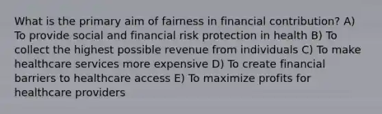 What is the primary aim of fairness in financial contribution? A) To provide social and financial risk protection in health B) To collect the highest possible revenue from individuals C) To make healthcare services more expensive D) To create financial barriers to healthcare access E) To maximize profits for healthcare providers