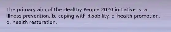 The primary aim of the Healthy People 2020 initiative is: a. illness prevention. b. coping with disability. c. health promotion. d. health restoration.