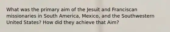 What was the primary aim of the Jesuit and Franciscan missionaries in South America, Mexico, and the Southwestern United States? How did they achieve that Aim?