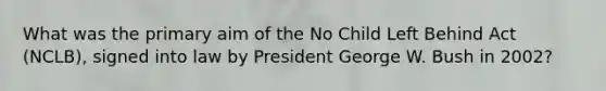 What was the primary aim of the No Child Left Behind Act (NCLB), signed into law by President George W. Bush in 2002?