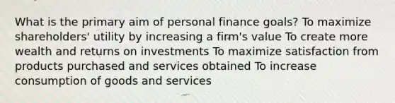 What is the primary aim of personal finance goals? To maximize shareholders' utility by increasing a firm's value To create more wealth and returns on investments To maximize satisfaction from products purchased and services obtained To increase consumption of goods and services