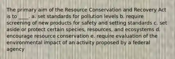 The primary aim of the Resource Conservation and Recovery Act is to ____. a. set standards for pollution levels b. require screening of new products for safety and setting standards c. set aside or protect certain species, resources, and ecosystems d. encourage resource conservation e. require evaluation of the environmental impact of an activity proposed by a federal agency