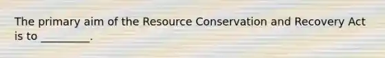 The primary aim of the Resource Conservation and Recovery Act is to _________.