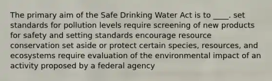 The primary aim of the Safe Drinking Water Act is to ____. set standards for pollution levels require screening of new products for safety and setting standards encourage resource conservation set aside or protect certain species, resources, and ecosystems require evaluation of the environmental impact of an activity proposed by a federal agency