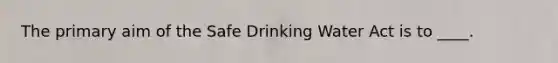 The primary aim of the Safe Drinking Water Act is to ____.