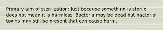 Primary aim of sterilization: Just because something is sterile does not mean it is harmless. Bacteria may be dead but bacterial toxins may still be present that can cause harm.